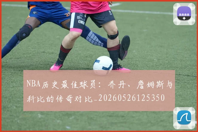 NBA历史最佳球员：乔丹、詹姆斯与科比的传奇对比_20260526125350